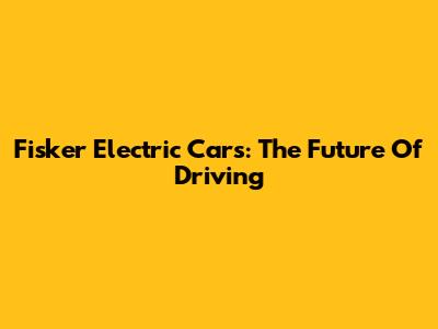 Fisker Electric Cars: The Future Of Driving