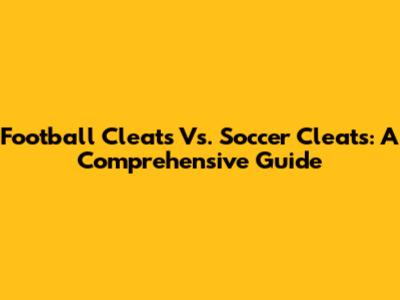 Football Cleats Vs. Soccer Cleats: A Comprehensive Guide