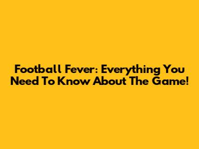 Football Fever: Everything You Need To Know About The Game!