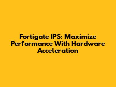 Fortigate IPS: Maximize Performance With Hardware Acceleration
