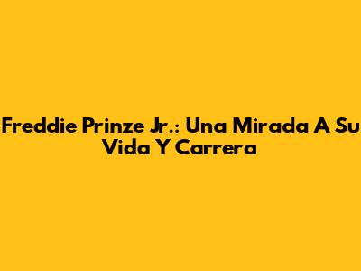 Freddie Prinze Jr.: Una Mirada A Su Vida Y Carrera