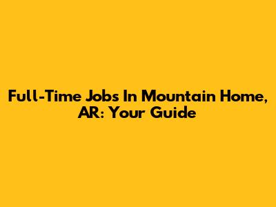 Full-Time Jobs In Mountain Home, AR: Your Guide
