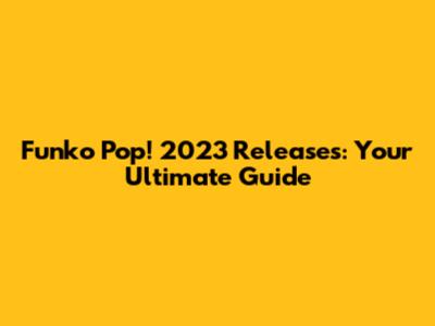 Funko Pop! 2023 Releases: Your Ultimate Guide