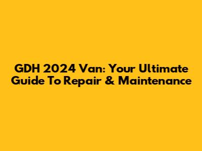 GDH 2024 Van: Your Ultimate Guide To Repair & Maintenance