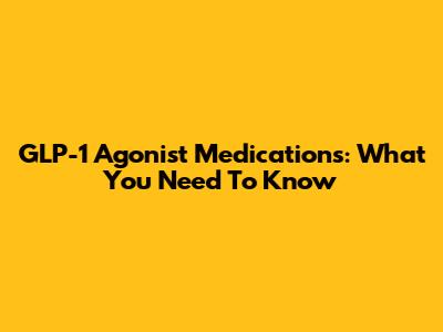 GLP-1 Agonist Medications: What You Need To Know