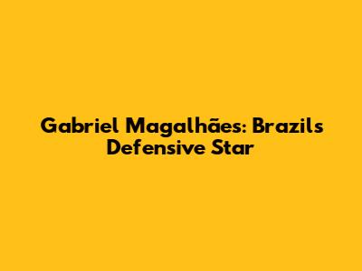 Gabriel Magalhães: Brazil's Defensive Star