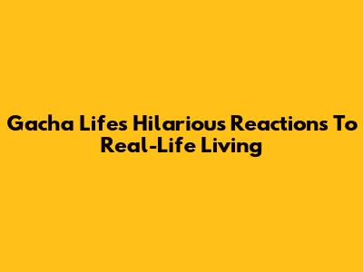 Gacha Life's Hilarious Reactions To Real-Life Living