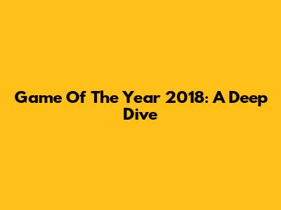 Game Of The Year 2018: A Deep Dive