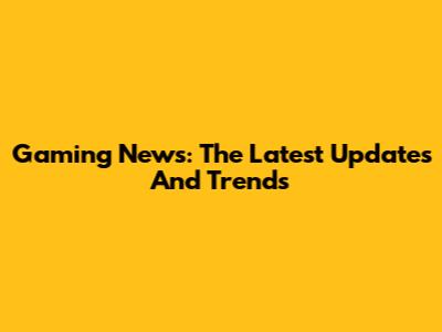 Gaming News: The Latest Updates And Trends