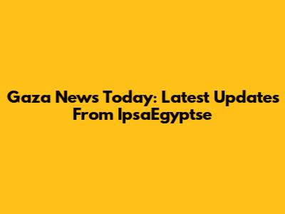 Gaza News Today: Latest Updates From IpsaEgyptse