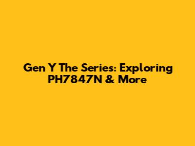 Gen Y The Series: Exploring PH7847N & More