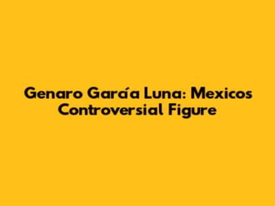 Genaro García Luna: Mexico's Controversial Figure
