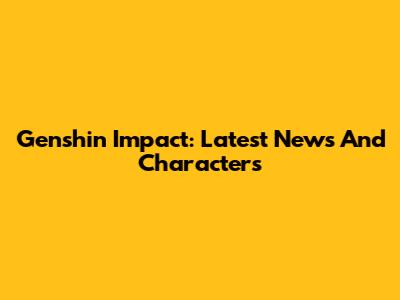 Genshin Impact: Latest News And Characters
