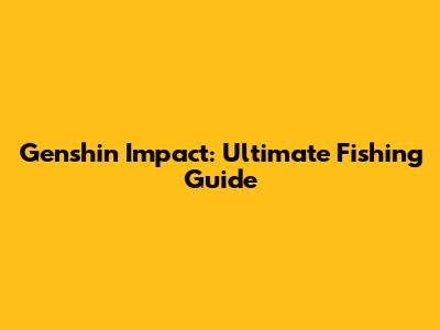 Genshin Impact: Ultimate Fishing Guide