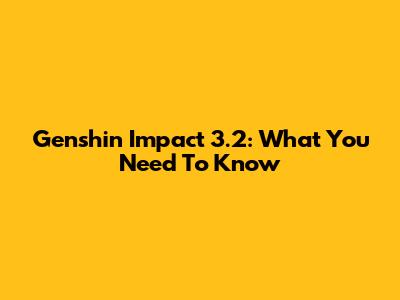 Genshin Impact 3.2: What You Need To Know