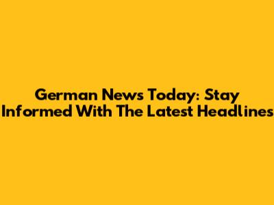 German News Today: Stay Informed With The Latest Headlines