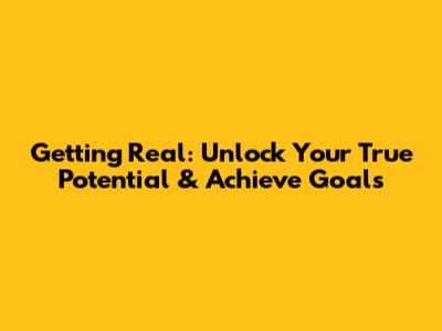 Getting Real: Unlock Your True Potential & Achieve Goals