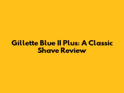 Gillette Blue II Plus: A Classic Shave Review