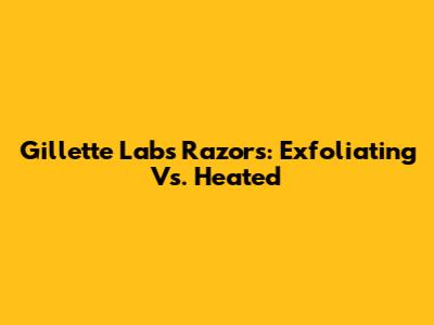 Gillette Labs Razors: Exfoliating Vs. Heated