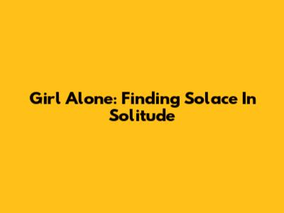 Girl Alone: Finding Solace In Solitude