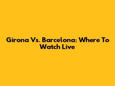 Girona Vs. Barcelona: Where To Watch Live