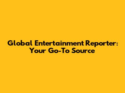 Global Entertainment Reporter: Your Go-To Source