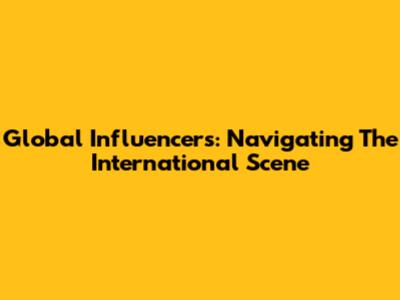 Global Influencers: Navigating The International Scene