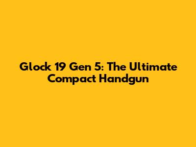 Glock 19 Gen 5: The Ultimate Compact Handgun