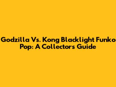 Godzilla Vs. Kong Blacklight Funko Pop: A Collector's Guide