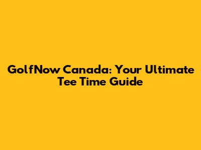 GolfNow Canada: Your Ultimate Tee Time Guide