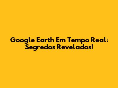 Google Earth Em Tempo Real: Segredos Revelados!