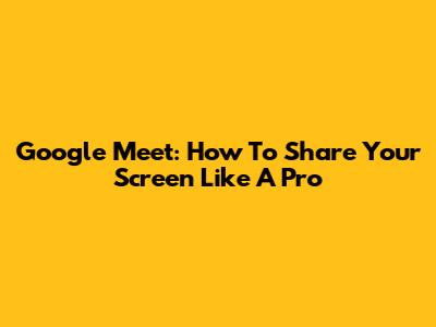 Google Meet: How To Share Your Screen Like A Pro