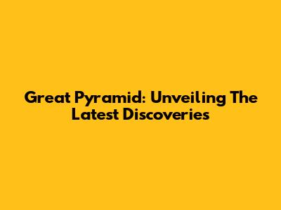 Great Pyramid: Unveiling The Latest Discoveries