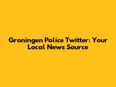 Groningen Police Twitter: Your Local News Source