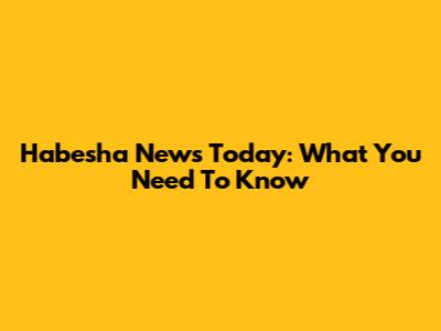 Habesha News Today: What You Need To Know