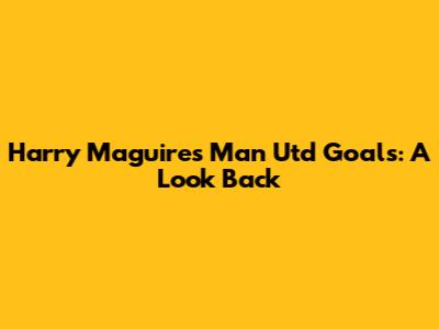 Harry Maguire's Man Utd Goals: A Look Back