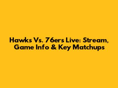 Hawks Vs. 76ers Live: Stream, Game Info & Key Matchups