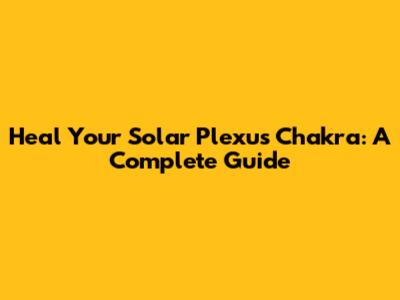 Heal Your Solar Plexus Chakra: A Complete Guide