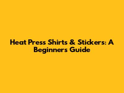 Heat Press Shirts & Stickers: A Beginner's Guide