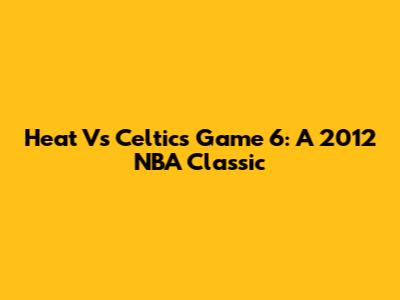 Heat Vs Celtics Game 6: A 2012 NBA Classic