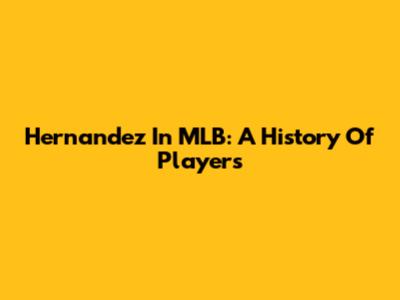 Hernandez In MLB: A History Of Players