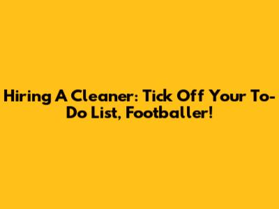 Hiring A Cleaner: Tick Off Your To-Do List, Footballer!