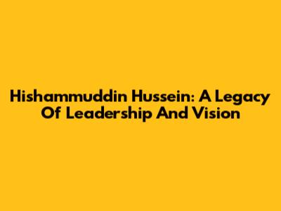 Hishammuddin Hussein: A Legacy Of Leadership And Vision
