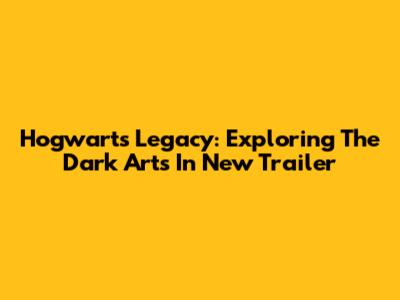 Hogwarts Legacy: Exploring The Dark Arts In New Trailer