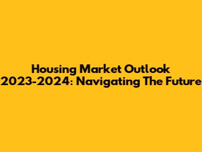 Housing Market Outlook 2023-2024: Navigating The Future