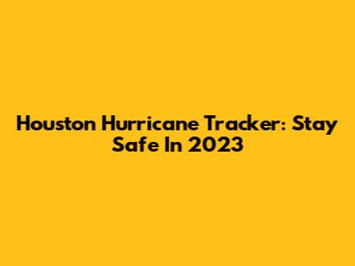 Houston Hurricane Tracker: Stay Safe In 2023