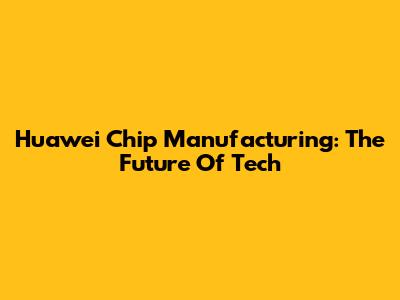 Huawei Chip Manufacturing: The Future Of Tech