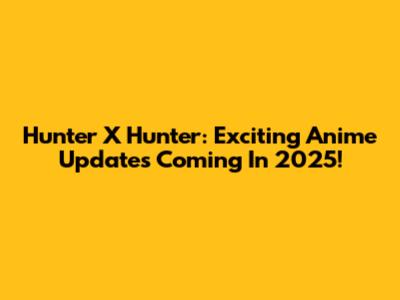 Hunter X Hunter: Exciting Anime Updates Coming In 2025!
