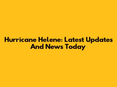 Hurricane Helene: Latest Updates And News Today