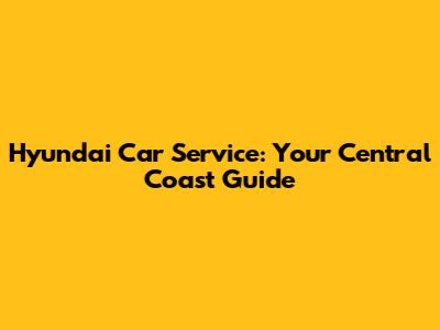 Hyundai Car Service: Your Central Coast Guide